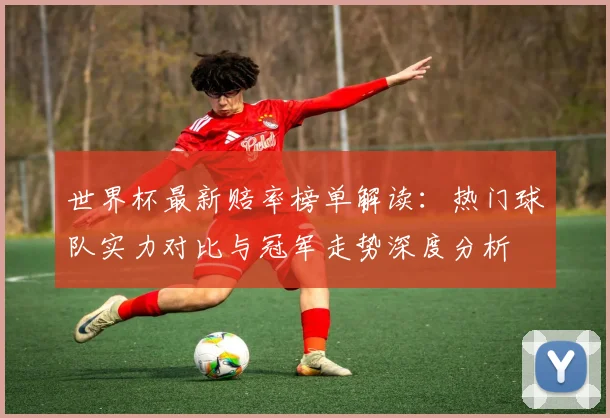 世界杯最新赔率榜单解读：热门球队实力对比与冠军走势深度分析