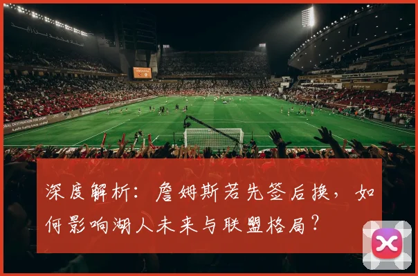 深度解析：詹姆斯若先签后换，如何影响湖人未来与联盟格局？