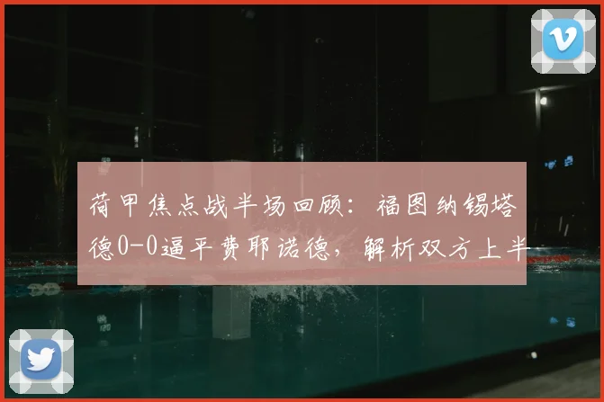 荷甲焦点战半场回顾：福图纳锡塔德0-0逼平费耶诺德，解析双方上半场为何互交白卷