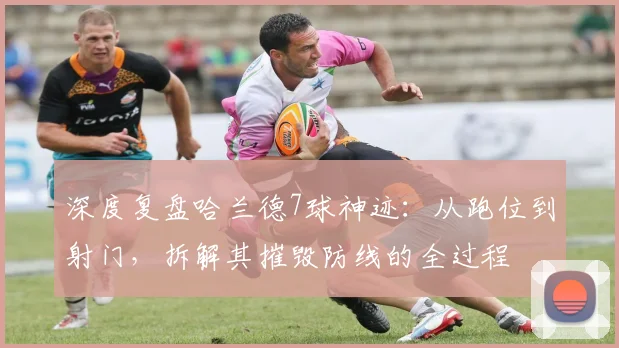 深度复盘哈兰德7球神迹：从跑位到射门，拆解其摧毁防线的全过程