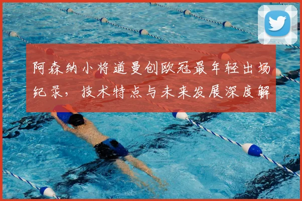 阿森纳小将道曼创欧冠最年轻出场纪录，技术特点与未来发展深度解析