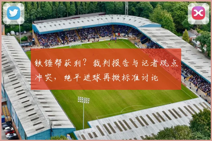 铁锤帮获利?裁判报告与记者观点冲突,绝平进球再掀标准讨论