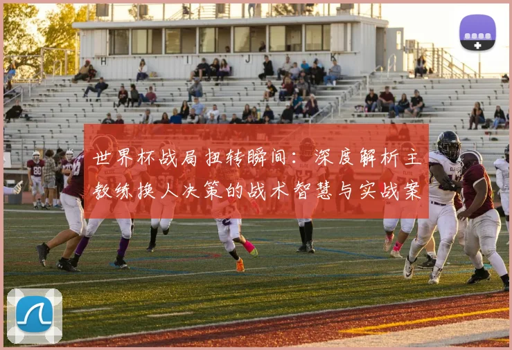 世界杯战局扭转瞬间:深度解析主教练换人决策的战术智慧与实战案例